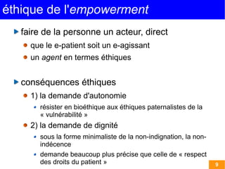 éthique de l'empowerment
   faire de la personne un acteur, direct
     que le e-patient soit un e-agissant
     un agent en termes éthiques


   conséquences éthiques
     1) la demande d'autonomie
       résister en bioéthique aux éthiques paternalistes de la
       « vulnérabilité »
     2) la demande de dignité
       sous la forme minimaliste de la non-indignation, la non-
       indécence
       demande beaucoup plus précise que celle de « respect
       des droits du patient »                                    9
 