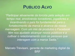PUBLICO ALVO
“Participar ativamente da torcida pela seleção em
tempo real, envolvendo torcedores, jogadores e
incentivando o país foi fundamental para o
fortalecimento da marca e alcance da nossa
mensagem. Com um mix de produtos o Facebook
têm nos ajudado alcançar novos públicos e a
cultivar o relacionamento com as pessoas que
interagem com a marca Sadia.”
Marcelo Trevisani, gerente de marketing digital da
BRF
 