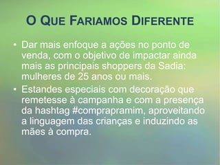 O QUE FARIAMOS DIFERENTE
• Dar mais enfoque a ações no ponto de
venda, com o objetivo de impactar ainda
mais as principais shoppers da Sadia:
mulheres de 25 anos ou mais.
• Estandes especiais com decoração que
remetesse à campanha e com a presença
da hashtag #comprapramim, aproveitando
a linguagem das crianças e induzindo as
mães à compra.
 