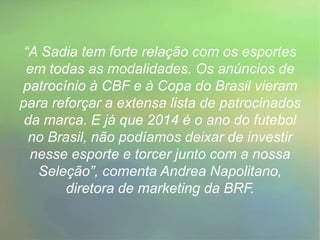 “A Sadia tem forte relação com os esportes
em todas as modalidades. Os anúncios de
patrocínio à CBF e à Copa do Brasil vieram
para reforçar a extensa lista de patrocinados
da marca. E já que 2014 é o ano do futebol
no Brasil, não podíamos deixar de investir
nesse esporte e torcer junto com a nossa
Seleção”, comenta Andrea Napolitano,
diretora de marketing da BRF.
 
