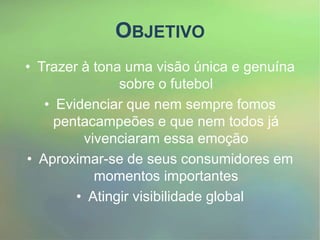 OBJETIVO
• Trazer à tona uma visão única e genuína
sobre o futebol
• Evidenciar que nem sempre fomos
pentacampeões e que nem todos já
vivenciaram essa emoção
• Aproximar-se de seus consumidores em
momentos importantes
• Atingir visibilidade global
 