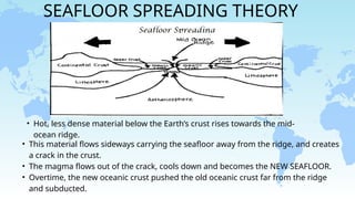 SEAFLOOR SPREADING THEORY
• Hot, less dense material below the Earth’s crust rises towards the mid-
ocean ridge.
• This material flows sideways carrying the seafloor away from the ridge, and creates
a crack in the crust.
• The magma flows out of the crack, cools down and becomes the NEW SEAFLOOR.
• Overtime, the new oceanic crust pushed the old oceanic crust far from the ridge
and subducted.
 