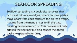 Seafloor spreading is a geological process that
occurs at mid-ocean ridges, where tectonic plates
move apart from each other. As the plates diverge,
magma from the mantle rises to fill the gap,
creating new oceanic crust. This process not only
adds to the seafloor but also causes the ocean
basins to expand over time.
SEAFLOOR SPREADING
 