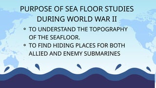 ⚬ TO UNDERSTAND THE TOPOGRAPHY
OF THE SEAFLOOR.
⚬ TO FIND HIDING PLACES FOR BOTH
ALLIED AND ENEMY SUBMARINES
PURPOSE OF SEA FLOOR STUDIES
DURING WORLD WAR II
 