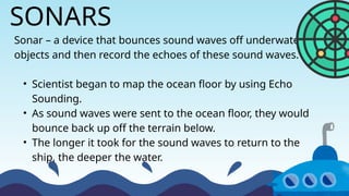 Sonar – a device that bounces sound waves off underwater
objects and then record the echoes of these sound waves.
• Scientist began to map the ocean floor by using Echo
Sounding.
• As sound waves were sent to the ocean floor, they would
bounce back up off the terrain below.
• The longer it took for the sound waves to return to the
ship, the deeper the water.
SONARS
 