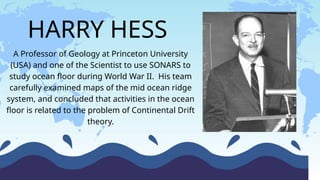 HARRY HESS
A Professor of Geology at Princeton University
(USA) and one of the Scientist to use SONARS to
study ocean floor during World War II. His team
carefully examined maps of the mid ocean ridge
system, and concluded that activities in the ocean
floor is related to the problem of Continental Drift
theory.
 