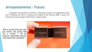 Armazenamento -Futuro 
ASeagaterecentementeanunciouaintençãodelançarumgigantescodiscode5Terabytesem2014,eplanejaummodelode20TBpara2020.Equemvaiprecisardetantoespaçoassim?Atélá,todomundo! 
"Esteéumpendrivequevalepormuitos.UsaportasUSB3.0erecebe1TBdearquivos,capacidadesuperioràdamaioriadosultrabooks."  