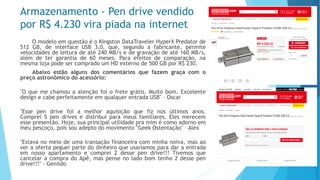 Armazenamento -Pen drive vendido por R$ 4.230 vira piada na internet 
OmodeloemquestãoéoKingstonDataTravelerHyperXPredatorde512GB,deinterfaceUSB3.0,que,segundoafabricante,permitevelocidadesdeleituradeaté240MB/sedegravaçãodeaté160MB/s, alémdetergarantiade60meses.Paraefeitosdecomparação,namesmalojapodesercompradoumHDexternode500GBporR$230. 
Abaixoestãoalgunsdoscomentáriosquefazemgraçacomopreçoastronômicodoacessório: 
"Oquemechamouaatençãofoiofretegrátis.Muitobom.ExcelentedesignecabeperfeitamenteemqualquerentradaUSB"–Oscar 
"Essependrivefoiamelhoraquisiçãoquefiznosúltimosanos. Comprei5pendrivesedistribuiparameusfamiliares.Elesmerecemessepresentão.Hoje,suaprincipalutilidadepramimécomoadornoemmeupescoço,poissouadeptodomovimento"GeekOstentação"–Alex 
"Estavanomeiodeumatransaçãofinanceiracomminhanoiva,masaoveraofertapegueipartedodinheiroqueusaríamosparadaraentradaemnossoapartamentoecomprei2dessependrive!!!TivemosquecancelaracompradoApê,maspensenoladobomtenho2dessependrive!!!"-Genildo  