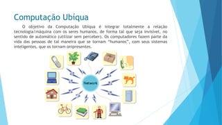Computação Ubíqua 
OobjetivodaComputaçãoUbíquaéintegrartotalmentearelaçãotecnologia/máquinacomossereshumanos,deformatalquesejainvisível,nosentidodeautomático(utilizarsemperceber).Oscomputadoresfazempartedavidadaspessoasdetalmaneiraquesetornam“humanos”,comseussistemasinteligentes,queostornamonipresentes.  