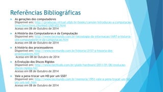 Referências Bibliográficas 
As gerações dos computadores Disponível em: http://producao.virtual.ufpb.br/books/camyle/introducao-a-computacao- livro/livro/livro.chunked/ch01s02.htmlAcesso em 08 de Outubro de 2014 
A História dos Computadores e da ComputaçãoDisponível em: http://www.tecmundo.com.br/tecnologia-da-informacao/1697-a-historia- dos-computadores-e-da-computacao.htmAcesso em 08 de Outubro de 2014 
A história dos processadoresDisponível em: http://www.tecmundo.com.br/historia/2157-a-historia-dos- processadores.htmAcesso em 08 de Outubro de 2014 
A Evolução dos Discos RígidosDisponível em: http://www.techtudo.com.br/platb/hardware/2011/01/06/evolucao- discos-rigidos-hd/ Acesso em 08 de Outubro de 2014 
Vale a pena trocar um HD por um SSD? Disponível em: http://www.tecmundo.com.br/memoria/1951-vale-a-pena-trocar-um-hd- por-um-ssd-.htmAcesso em 08 de Outubro de 2014  