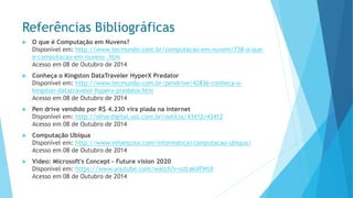 Referências Bibliográficas 
O que é Computação em Nuvens? Disponível em: http://www.tecmundo.com.br/computacao-em-nuvem/738-o-que- e-computacao-em-nuvens-.htmAcesso em 08 de Outubro de 2014 
Conheça o Kingston DataTravelerHyperXPredatorDisponível em: http://www.tecmundo.com.br/pendrive/42836-conheca-o- kingston-datatraveler-hyperx-predator.htmAcesso em 08 de Outubro de 2014 
Pen drive vendido por R$ 4.230 vira piada na internetDisponível em: http://olhardigital.uol.com.br/noticia/43412/43412Acesso em 08 de Outubro de 2014 
Computação UbíquaDisponível em: http://www.infoescola.com/informatica/computacao-ubiqua/ Acesso em 08 de Outubro de 2014 
Vídeo: Microsoft's Concept -Future vision 2020Disponível em: https://www.youtube.com/watch?v=ozLaklIFWUIAcesso em 08 de Outubro de 2014  
