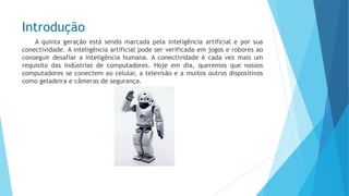 Introdução 
Aquintageraçãoestásendomarcadapelainteligênciaartificialeporsuaconectividade.Ainteligênciaartificialpodeserverificadaemjogoseroboresaoconseguirdesafiarainteligênciahumana.Aconectividadeécadavezmaisumrequisitodasindústriasdecomputadores.Hojeemdia,queremosquenossoscomputadoresseconectemaocelular,atelevisãoeamuitosoutrosdispositivoscomogeladeiraecâmerasdesegurança.  