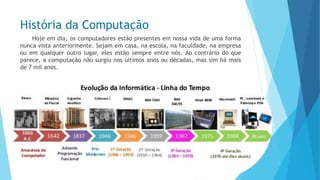 História da Computação 
Hojeemdia,oscomputadoresestãopresentesemnossavidadeumaformanuncavistaanteriormente.Sejamemcasa,naescola,nafaculdade,naempresaouemqualqueroutrolugar,elesestãosempreentrenós.Aocontráriodoqueparece,acomputaçãonãosurgiunosúltimosanosoudécadas,massimhámaisde7milanos.  