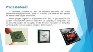 Processadores 
Atecnologiaavançadanaáreadehardwarepossibilitaumavançodesenfreadonosprocessadores,oquefazousuárioficarcadavezmaisperdidoemmeioatantasopçõesenovidades. 
Nestageraçãosurgiramasarquiteturasde64bits,osprocessadoresqueutilizamtecnologiasRISC(ReducedInstructionSetComputer,oucomputadorcomumconjuntoreduzidodeinstruções)eCISC(ComplexInstructionSetComputer, ou"computadorcomumconjuntocomplexodeinstruções").  