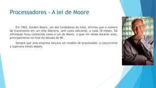 Processadores-A lei de Moore 
Em1965,GordonMoore,umdosfundadoresdaIntel,afirmouqueonúmerodetransistoresemumchipdobraria,semcustoadicional,acada18meses.TalafirmaçãoficouconhecidacomoaLeideMoore,aqualfoiválidaduranteanos, principalmentenofinaldadécadade90. 
Semprequeumaempresalançavaummodelodeprocessador,oconcorrenteasuperavamesesdepois.  