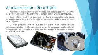 Armazenamento -Disco Rígido 
Atualmente,encontramosHD’snomercadocomcapacidadesde4TeraBytesesuperiores.AstaxasdetransferênciajáatingemalgunsGigabitsporsegundo. 
Essesvalorestendemaaumentardeformaexponencial,poisnovastecnologiaspermitemgravarmaisdadosemumespaçomenoredeformamaisrápidaeprecisa. 
OúnicoproblemacomosHDssãodeordemfísica.Comoutilizammecanismos,motoresecabeças,otempodeacessoaosdadosémuitomaiorsecompararmosporexemploaesperaporumacessoàmemóriaprincipal, totalmenteeletrônica.  