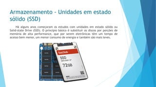 Armazenamento -Unidades em estado sólido (SSD) 
HáalgunsanoscomeçaramosestudoscomunidadesemestadosólidoouSolid-stateDrive(SSD).Oprincípiobásicoésubstituirosdiscosporporçõesdememóriadealtaperformance,queporseremeletrônicastêmumtempodeacessobemmenor,ummenorconsumodeenergiaetambémsãomaisleves.  