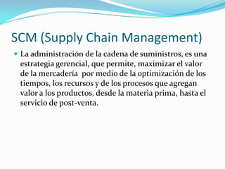 SCM (Supply Chain Management)
 La administración de la cadena de suministros, es una
estrategia gerencial, que permite, maximizar el valor
de la mercadería por medio de la optimización de los
tiempos, los recursos y de los procesos que agregan
valor a los productos, desde la materia prima, hasta el
servicio de post-venta.
 