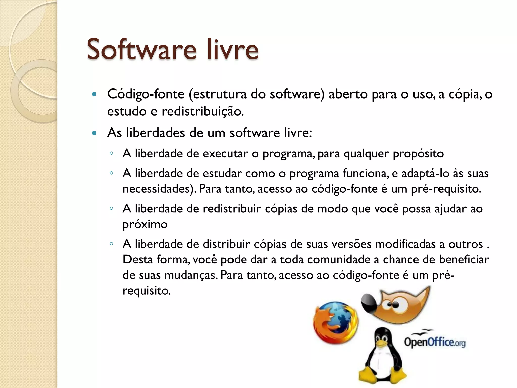 Software livre 
Código-fonte (estrutura do software) aberto para o uso, a cópia, o estudo e redistribuição. 
As liberdades de um software livre: 
◦A liberdade de executar o programa, para qualquer propósito 
◦A liberdade de estudar como o programa funciona, e adaptá-lo às suas necessidades). Para tanto, acesso ao código-fonte é um pré-requisito. 
◦A liberdade de redistribuir cópias de modo que você possa ajudar ao próximo 
◦A liberdade de distribuir cópias de suas versões modificadas a outros . Desta forma, você pode dar a toda comunidade a chance de beneficiar de suas mudanças. Para tanto, acesso ao código-fonte é um pré- requisito.  