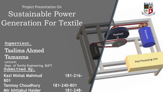 Project Presentation On
Sustainable Power
Generation For Textile
Supervisor,
Taslima Ahmed
Tamanna
Lecturer,
Dept. of Textile Engineering, BUFT.
Submitted By,
Kazi Nishat Mahmud 181-216-
801
Tanmoy Choudhury 181-240-801
Mir Ishtiakul Haider 181-248-
 