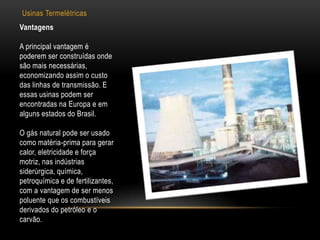 Usinas Termelétricas
Vantagens

A principal vantagem é
poderem ser construídas onde
são mais necessárias,
economizando assim o custo
das linhas de transmissão. E
essas usinas podem ser
encontradas na Europa e em
alguns estados do Brasil.

O gás natural pode ser usado
como matéria-prima para gerar
calor, eletricidade e força
motriz, nas indústrias
siderúrgica, química,
petroquímica e de fertilizantes,
com a vantagem de ser menos
poluente que os combustíveis
derivados do petróleo e o
carvão.
 