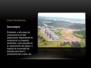 Usinas Termelétricas

Desvantagens

Entretanto, o alto preço do
combustível é um fato
desfavorável. Dependendo do
combustível, os impactos
ambientais, como poluição do
ar, aquecimento das águas, o
impacto da construção de
estradas para levar o
combustível até a usina, etc.
 