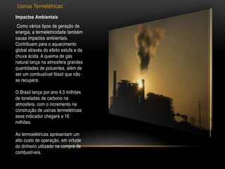 Usinas Termelétricas
Impactos Ambientais
 Como vários tipos de geração de
energia, a termeletricidade também
causa impactos ambientais.
Contribuem para o aquecimento
global através do efeito estufa e da
chuva ácida. A queima de gás
natural lança na atmosfera grandes
quantidades de poluentes, além de
ser um combustível fóssil que não
se recupera.

O Brasil lança por ano 4,5 milhões
de toneladas de carbono na
atmosfera, com o incremento na
construção de usinas termelétricas
esse indicador chegará a 16
milhões.

As termoelétricas apresentam um
alto custo de operação, em virtude
do dinheiro utilizado na compra de
combustíveis.
 