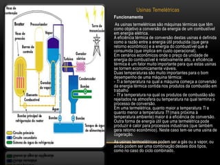 Usinas Temelétricas
Funcionamento
 As usinas termelétricas são máquinas térmicas que têm
como objetivo a conversão da energia de um combustível
em energia elétrica.
A eficiência térmica de conversão destas usinas é definida
como a razão entre a energia útil produzida (que gera
retorno econômico) e a energia do combustível que é
consumida (que implica em custo operacional).
Em cenários econômicos onde o preço da unidade de
energia do combustível é relativamente alto, a eficiência
térmica é um fator muito importante para que estas usinas
se tornem economicamente viáveis.
Duas temperaturas são muito importantes para o bom
desempenho de uma máquina térmica:
- Ti a temperatura na qual a máquina começa a conversão
da energia térmica contida nos produtos da combustão em
trabalho
- Tf a temperatura na qual os produtos de combustão são
rejeitados na atmosfera ou temperatura na qual termina o
processo de conversão.
Em uma termelétrica, quanto maior a temperatura Ti e
quanto menor a temperatura Tf (mais próxima à
temperatura ambiente) maior é a eficiência de conversão.
Outra forma de energia útil que uma termelétrica pode
produzir é calor para processos industriais (que também
gera retorno econômico). Neste caso tem-se uma usina de
cogeração.
As usinas termoelétricas podem ser a gás ou a vapor, ou
ainda podem ser uma combinação desses dois tipos,
como no caso do ciclo combinado.
 
