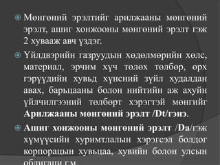  Мөнгөний   эрэлтийг арилжааны мөнгөний
  эрэлт, ашиг хонжооны мөнгөний эрэлт гэж
  2 хувааж авч үздэг.
 Үйлдвэрийн газруудын хөдөлмөрийн хөлс,
  материал, эрчим хүч төлөх төлбөр, өрх
  гэрүүдийн хувьд хүнсний зүйл худалдан
  авах, барьцааны болон нийтийн аж ахуйн
  үйлчилгээний төлбөрт хэрэгтэй мөнгийг
  Арилжааны мөнгөний эрэлт /Dt/гэнэ.
 Ашиг хонжооны мөнгөний эрэлт /Da/гэж
  хүмүүсийн хуримтлалын хэрэгсэл болдог
  корпорацын хувьцаа, хувийн болон улсын
 
