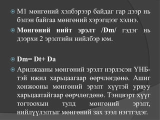  М1  мөнгөний хэлбэрээр байдаг гар дээр нь
  бэлэн байгаа мөнгөний хэрэгцээг хэлнэ.
 Мөнгөний нийт эрэлт /Dm/ гэдэг нь
  дээрхи 2 эрэлтийн нийлбэр юм.

 Dm=  Dt+ Da
 Арилжааны мөнгөний эрэлт нэрлэсэн ҮНБ-
  тэй ижил харьцаагаар өөрчлөгдөнө. Ашиг
  хонжооны мөнгөний эрэлт хүүтэй урвуу
  харьцаатайгаар өөрчлөгдөнө. Тэнцвэрт хүүг
  тогтоохын     тулд    мөнгөний     эрэлт,
  нийлүүлэлтыг мөнгөний зах зээл нэгтгэдэг.
 
