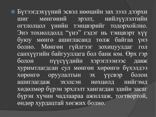    Бүтээгдэхүүний эсвэл нөөцийн зах зээл дээрхи
    шиг    мөнгөний     эрэлт,   нийлүүлэлтийн
    огтлолцол үнийн тэнцвэрийг тодорхойлно.
    Энэ тохиолдолд “үнэ” гэдэг нь тэнцвэрт хүү
    буюу мөнгө ашигласанд төлж байгаа үнэ
    болно. Мөнгөн гүйлгээг зохицуулдаг гол
    санхүүгийн байгууллага бол банк юм. Өрх гэр
    болон      пүүсүүдийн хэрэглээнээс давж
    хуримтлагдсан сул мөнгөн хөрөнгө бүхэлдээ
    хөрөнгө оруулалтын эх үүсвэр болон
    ашиглагдаж    эхэлсэн    нөхцөлд    нийгэмд
    хөдөлмөр бүрэн эрхлэлт хангагдан эдийн засаг
    бүрэн хүчин чадлаараа ажиллаж, тогтвортой,
    өндөр хурдацтай хөгжих болно.
 