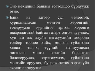  Энэ нөхцлийг банкны тогтолцоо бүрдүүлж
  өгнө.
 Банк     нь    эдгээр     сул   чөлөөтэй,
  хуримтлагдсан       мөнгөн     хөрөнгийг
  төвлрүүлэн түүнийгээ эргээд хөрөнгө
  шаардлагатай байгаа газарт олгож зуучлах,
  хүн ам аж ахуйн нэгжүүдийн хооронд
  төлбөр тооцоо хийх, мөнгөн гүйлгээнд
  хяналт тавих, түүнийг зохицуулахад
  чиглэсэн    мөнгө     зээлийн   бодлогыг
  боловсруулах, хэрэгжүүлэх, гүйлгээнд
  мөнгийг оруулах, буцааж татах зэрэг үйл
  ажилгааг явуулна.
 