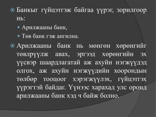  Банкыг   гүйцэтгэж байгаа үүрэг, зорилгоор
 нь:
   Арилжааны банк,
   Төв банк гэж ангилна.
 Арилжааны  банк нь мөнгөн хөрөнгийг
 төвлрүүлж авах, эргээд хөрөнгийн эх
 үүсвэр шаардлагатай аж ахуйн нэгжүүдэд
 олгох, аж ахуйн нэгжүүдийн хоорондын
 төлбөр тооцоог хэрэгжүүлэх, гүйцэтгэх
 үүрэгтэй байдаг. Үүнээс харахад улс оронд
 арилжааны банк хэд ч байж болно.
 