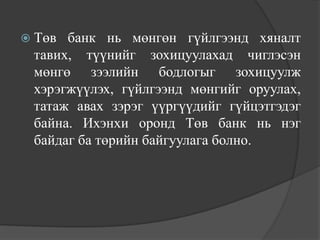  Төв банк нь мөнгөн гүйлгээнд хяналт
 тавих, түүнийг зохицуулахад чиглэсэн
 мөнгө зээлийн бодлогыг зохицуулж
 хэрэгжүүлэх, гүйлгээнд мөнгийг оруулах,
 татаж авах зэрэг үүргүүдийг гүйцэтгэдэг
 байна. Ихэнхи оронд Төв банк нь нэг
 байдаг ба төрийн байгуулага болно.
 
