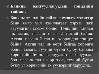  Банкны    байгууллагуудын     тэнцлийн
  тайлан.
 Банкны тэнцлийн тайланг судалж үзсэнээр
  банк ямар үйл ажиллагааг хэрхэн яаж
  явуулдгийг мэдэж болно. Тэнцлийн тайлан
  нь актив, пассив гэсэн 2 талтай байна.
  Актив, пассив 2 тал нь хоорондоо тэнцүү
  байна. Актив тал нь өөрт байгаа хөрөнгө
  болон авлага, түүний бүтэц буюу банкны
  хөрөнгийн бүтэц, зарцуулалтыг харуулдаг
  бол, пассив тал нь өр зээл, түүний бүтэц
  буюу уг хөрөнгийн эх үүсвэрийг харуулна.
 