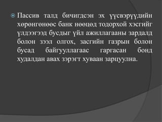  Пассив талд бичигдсэн эх үүсвэрүүдийн
 хөрөнгөнөөс банк нөөцөд тодорхой хэсгийг
 үлдээгээд бусдыг үйл ажиллагааны зардалд
 болон зээл олгох, засгийн газрын болон
 бусад    байгууллагаас    гаргасан    бонд
 худалдан авах зэрэгт хуваан зарцуулна.
 