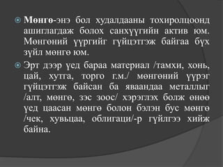  Мөнгө-энэ   бол худалдааны тохиролцоонд
  ашиглагдаж болох санхүүгийн актив юм.
  Мөнгөний үүргийг гүйцэтгэж байгаа бүх
  зүйл мөнгө юм.
 Эрт дээр үед бараа материал /тамхи, хонь,
  цай, хутга, торго г.м./ мөнгөний үүрэг
  гүйцэтгэж байсан ба яваандаа металлыг
  /алт, мөнгө, зэс зоос/ хэрэглэх болж өнөө
  үед цаасан мөнгө болон бэлэн бус мөнгө
  /чек, хувьцаа, облигаци/-р гүйлгээ хийж
  байна.
 