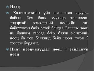  Нөөц
   Хадгаламжийн үйл ажиллагаа явуулж
  байгаа бүх банк хуулиар тогтоосон
  тодорхой     хэмжээний    нөөцийн     сан
  байгуулсан байх ѐстой байдаг. Банкны нөөц
  нь банкны кассад байх бэлэн мөнгөний
  нөөц ба төв банкинд байх нөөц гэсэн 2
  хэсгээс бүрдэнэ.
 Нийт нөөц=илүүдэл нөөц + зайлшгүй
  нөөц
 