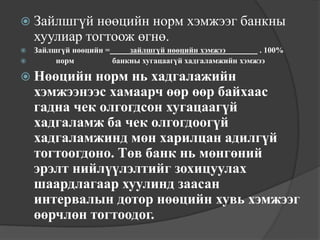  Зайлшгүй нөөцийн    норм хэмжээг банкны
    хуулиар тогтоож өгнө.
 Зайлшгүй нөөцийн =     зайлшгүй нөөцийн хэмжээ        . 100%
      норм          банкны хугацаагүй хадгаламжийн хэмжээ

 Нөөцийн    норм нь хадгалажийн
    хэмжээнээс хамаарч өөр өөр байхаас
    гадна чек олгогдсон хугацаагүй
    хадгаламж ба чек олгогдоогүй
    хадгаламжинд мөн харилцан адилгүй
    тогтоогдоно. Төв банк нь мөнгөний
    эрэлт нийлүүлэлтийг зохицуулах
    шаардлагаар хуулинд заасан
    интервалын дотор нөөцийн хувь хэмжээг
    өөрчлөн тогтоодог.
 