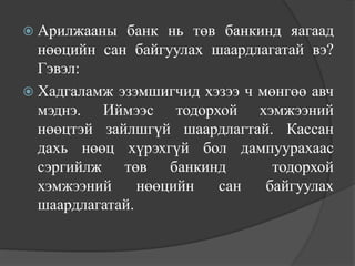  Арилжааны   банк нь төв банкинд яагаад
  нөөцийн сан байгуулах шаардлагатай вэ?
  Гэвэл:
 Хадгаламж эзэмшигчид хэзээ ч мөнгөө авч
  мэднэ. Иймээс тодорхой хэмжээний
  нөөцтэй зайлшгүй шаардлагтай. Кассан
  дахь нөөц хүрэхгүй бол дампуурахаас
  сэргийлж төв банкинд           тодорхой
  хэмжээний     нөөцийн  сан    байгуулах
  шаардлагатай.
 