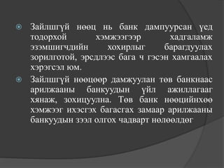  Зайлшгүй нөөц нь банк дампуурсан үед
  тодорхой       хэмжээгээр        хадгаламж
  эзэмшигчдийн      хохирлыг      барагдуулах
  зорилготой, эрсдлээс бага ч гэсэн хамгаалах
  хэрэгсэл юм.
 Зайлшгүй нөөцөөр дамжуулан төв банкнаас
  арилжааны банкуудын үйл ажиллагааг
  хянаж, зохицуулна. Төв банк нөөцийнхөө
  хэмжээг ихэсгэх багасгах замаар арилжааны
  банкуудын зээл олгох чадварт нөлөөлдөг
 