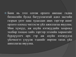    Банк нь зээл олгож орлого авахаас гадна
    бизнесийн бусад багууллагатай адил засгийн
    газрын үнэт цаас худалдан авах зэргээр ашиг
    орлого олоход чиглэсэн үйл ажиллагаа явуулна.
    Мөн хүмүүс, аж ахуйн нэгжүүдийн хооронд
    төлбөр тооцоо хийх зэргээр зээлийн хөрөнгийг
    бүрдүүлэгч өрх гэр аж ахуйн нэгжүүдэд
    үйлчилгээ үзүүлж тэднийг өөртөө татах үйл
    ажиллагаа явуулна.
 
