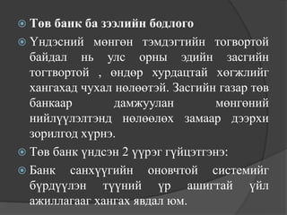  Төв банк ба зээлийн бодлого
 Үндэсний мөнгөн тэмдэгтийн тогвортой
  байдал нь улс орны эдийн засгийн
  тогтвортой , өндөр хурдацтай хөгжлийг
  хангахад чухал нөлөөтэй. Засгийн газар төв
  банкаар        дамжуулан        мөнгөний
  нийлүүлэлтэнд нөлөөлөх замаар дээрхи
  зорилгод хүрнэ.
 Төв банк үндсэн 2 үүрэг гүйцэтгэнэ:
 Банк санхүүгийн оновчтой системийг
  бүрдүүлэн түүний үр ашигтай үйл
  ажиллагааг хангах явдал юм.
 