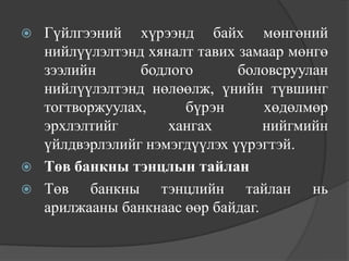    Гүйлгээний хүрээнд байх мөнгөний
    нийлүүлэлтэнд хяналт тавих замаар мөнгө
    зээлийн      бодлого       боловсруулан
    нийлүүлэлтэнд нөлөөлж, үнийн түвшинг
    тогтворжуулах,     бүрэн       хөдөлмөр
    эрхлэлтийг       хангах        нийгмийн
    үйлдвэрлэлийг нэмэгдүүлэх үүрэгтэй.
   Төв банкны тэнцлын тайлан
   Төв банкны тэнцлийн тайлан нь
    арилжааны банкнаас өөр байдаг.
 
