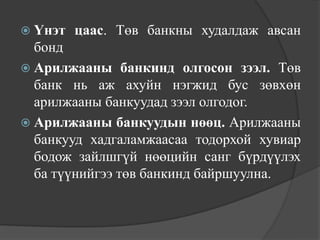  Үнэт   цаас. Төв банкны худалдаж авсан
  бонд
 Арилжааны банкинд олгосон зээл. Төв
  банк нь аж ахуйн нэгжид бус зөвхөн
  арилжааны банкуудад зээл олгодог.
 Арилжааны банкуудын нөөц. Арилжааны
  банкууд хадгаламжаасаа тодорхой хувиар
  бодож зайлшгүй нөөцийн санг бүрдүүлэх
  ба түүнийгээ төв банкинд байршуулна.
 