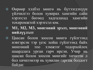    Өөрөөр хэлбэл мөнгө нь бүтээгдэхүүн
    үйлчилгээ болон хувирах хамгийн сайн
    хэрэгсэл бөгөөд хадгалахад хамгийн
    тохиромжтой хэрэгсэл юм.
   М1, М2, М3, мөнгөний эрэлт, мөнгөний
    нийлүүлэлт
   Цаасан болон зоосон мөнгө гүйлгээнд
    нэвтэрсэн тэр үеэс хойш гүйлгээнд байх
    мөнгөний тоо хэмжээг тодорхойлох
    шаардлага урган гарч ирсэн. Учир нь
    цаасан болон зоосон мөнгийг хичнээн л
    бол хичнээнээр нь хувилан гаргаж болдогт
    байдаг.
 