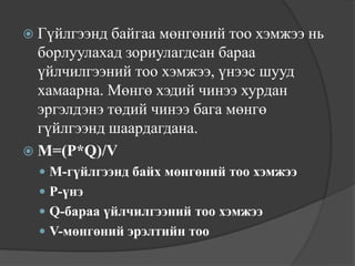  Гүйлгээнд  байгаа мөнгөний тоо хэмжээ нь
  борлуулахад зориулагдсан бараа
  үйлчилгээний тоо хэмжээ, үнээс шууд
  хамаарна. Мөнгө хэдий чинээ хурдан
  эргэлдэнэ төдий чинээ бага мөнгө
  гүйлгээнд шаардагдана.
 M=(P*Q)/V
   M-гүйлгээнд байх мөнгөний тоо хэмжээ
   P-үнэ
   Q-бараа үйлчилгээний тоо хэмжээ
   V-мөнгөний эрэлтийн тоо
 