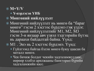  M=Y/V
   Y-нэрлэсэн ҮНБ
 Мөнгөний нийлүүлэлт
 Мөнгөний   нийлүүлэлт нь мөнгө ба “бараг
  мөнгө” гэсэн 2 хэсгээс бүрдэнэ гэж үздэг.
  Мөнгөний нийлүүлэлтийг М1, М2, М3
  гэсэн 3-н янзаар авч үзвэл тэдгээрийн бүтэц
  нь дараахи байдалтай байна. Үүнд:
 М1 . Энэ нь 2 хэсгээс бүрдэнэ. Үүнд:
   Гүйлгээнд байгаа бэлэн мөнгө буюу цаасан ба
    металл мөнгө.
   Чек бичиж болдог чекийн хадгаламжуудаас,
    өөрөөр хэлбэл арилжааны банктөрөл бүрийн
    хадгаламжийн касс.
 