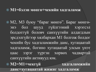 М1=бэлэн   мөнгө+чекийн хадгаламж

 М2, М3 буюу “бараг мөнгө”. Бараг мөнгө-
  энэ бол шууд гүйлгээний хэрэгсэл
  болдоггүй боловч санхүүгийн алдагдлын
  эрсдэлгүйгээр хялбархан М1 болгож болдог
  чекийн бус хадгаламжийн данс, хугацаатай
  хадгаламж, богино хугацаатай улсын үнэт
  цаас зэрэг түргэн хөрвөх чадвартай
  санхүүгийн активууд юм.
 М2=М1+чекгүй              хадгаламжийн
  данс+хугацаатай жижиг хадгаламж
 
