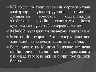  М3  гэдэг нь хадгаламжийн сертификатын
  хэлбэрээр     үйлдвэрүүдийн     эзэмшдэг
  хугацаатай     томоохон     хадгаламжууд
  хялбархан    чекийн    хадгаламж    болж
  хувирдагаас үүдэлтэй тодорхойлолт юм.
 М3=М2+хугацаатай томоохон хадгаламж
 Мөнгөний дээрхи 3-н тодорхойлолтоос
  эхнийхийг нь эхэвчлэн ашигладаг байна.
 Бэлэн мөнгө нь Монгол банкнаас гаргасан
  өрийн бичиг харин чек нь арилжааны
  банкнаас гаргасан өрийн бичиг гэж ойлгож
  болно.
 